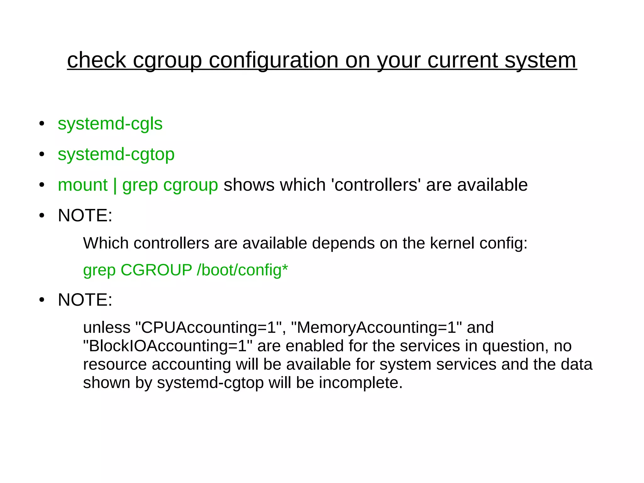 check cgroup configuration on your current system
● systemd-cgls
● systemd-cgtop
● mount | grep cgroup shows which 'controllers' are available
● NOTE:
Which controllers are available depends on the kernel config:
grep CGROUP /boot/config*
● NOTE:
unless "CPUAccounting=1", "MemoryAccounting=1" and
"BlockIOAccounting=1" are enabled for the services in question, no
resource accounting will be available for system services and the data
shown by systemd-cgtop will be incomplete.
 