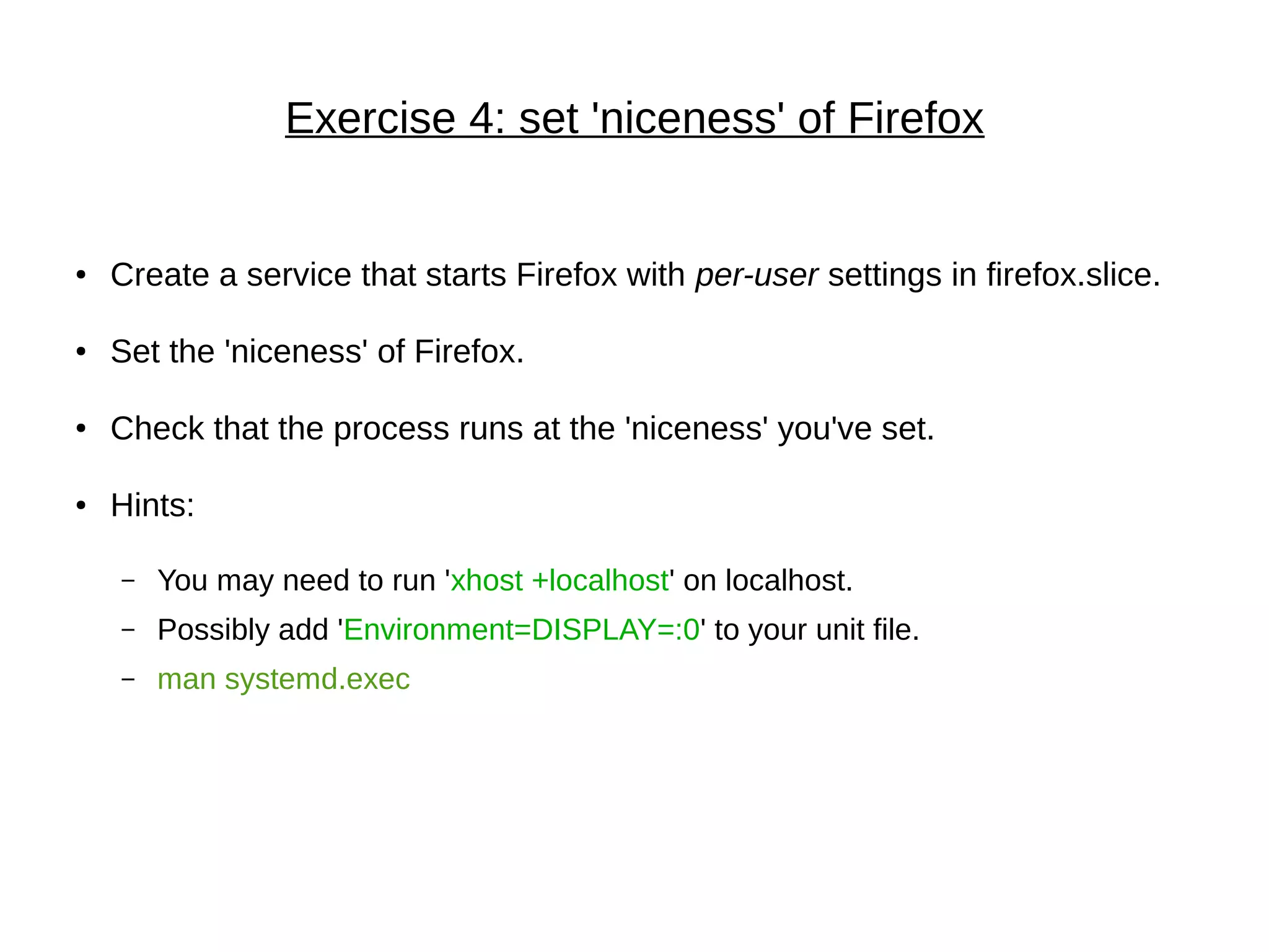 Exercise 4: set 'niceness' of Firefox
● Create a service that starts Firefox with per-user settings in firefox.slice.
● Set the 'niceness' of Firefox.
● Check that the process runs at the 'niceness' you've set.
● Hints:
– You may need to run 'xhost +localhost' on localhost.
– Possibly add 'Environment=DISPLAY=:0' to your unit file.
– man systemd.exec
 