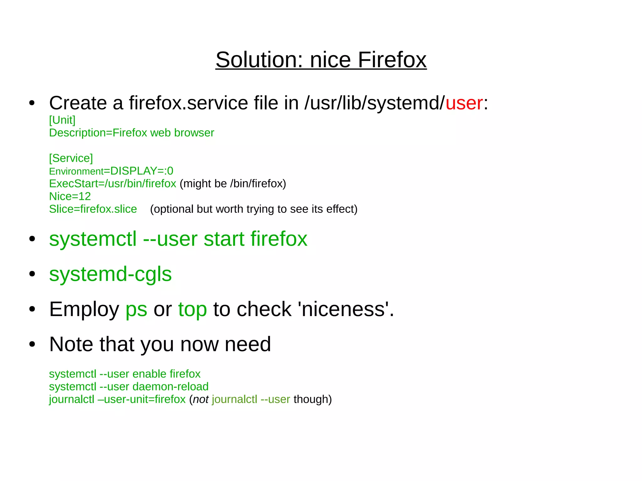 Solution: nice Firefox
● Create a firefox.service file in /usr/lib/systemd/user:
[Unit]
Description=Firefox web browser
[Service]
Environment=DISPLAY=:0
ExecStart=/usr/bin/firefox (might be /bin/firefox)
Nice=12
Slice=firefox.slice (optional but worth trying to see its effect)
● systemctl --user start firefox
● systemd-cgls
● Employ ps or top to check 'niceness'.
● Note that you now need
systemctl --user enable firefox
systemctl --user daemon-reload
journalctl –user-unit=firefox (not journalctl --user though)
 