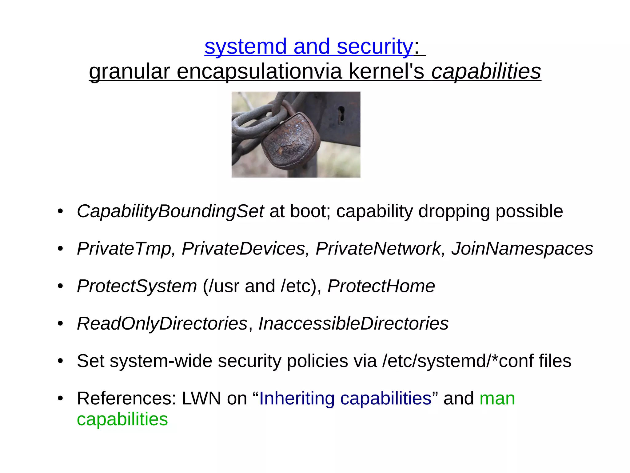 systemd and security:
granular encapsulationvia kernel's capabilities
● CapabilityBoundingSet at boot; capability dropping possible
● PrivateTmp, PrivateDevices, PrivateNetwork, JoinNamespaces
● ProtectSystem (/usr and /etc), ProtectHome
● ReadOnlyDirectories, InaccessibleDirectories
● Set system-wide security policies via /etc/systemd/*conf files
● References: LWN on “Inheriting capabilities” and man
capabilities
 