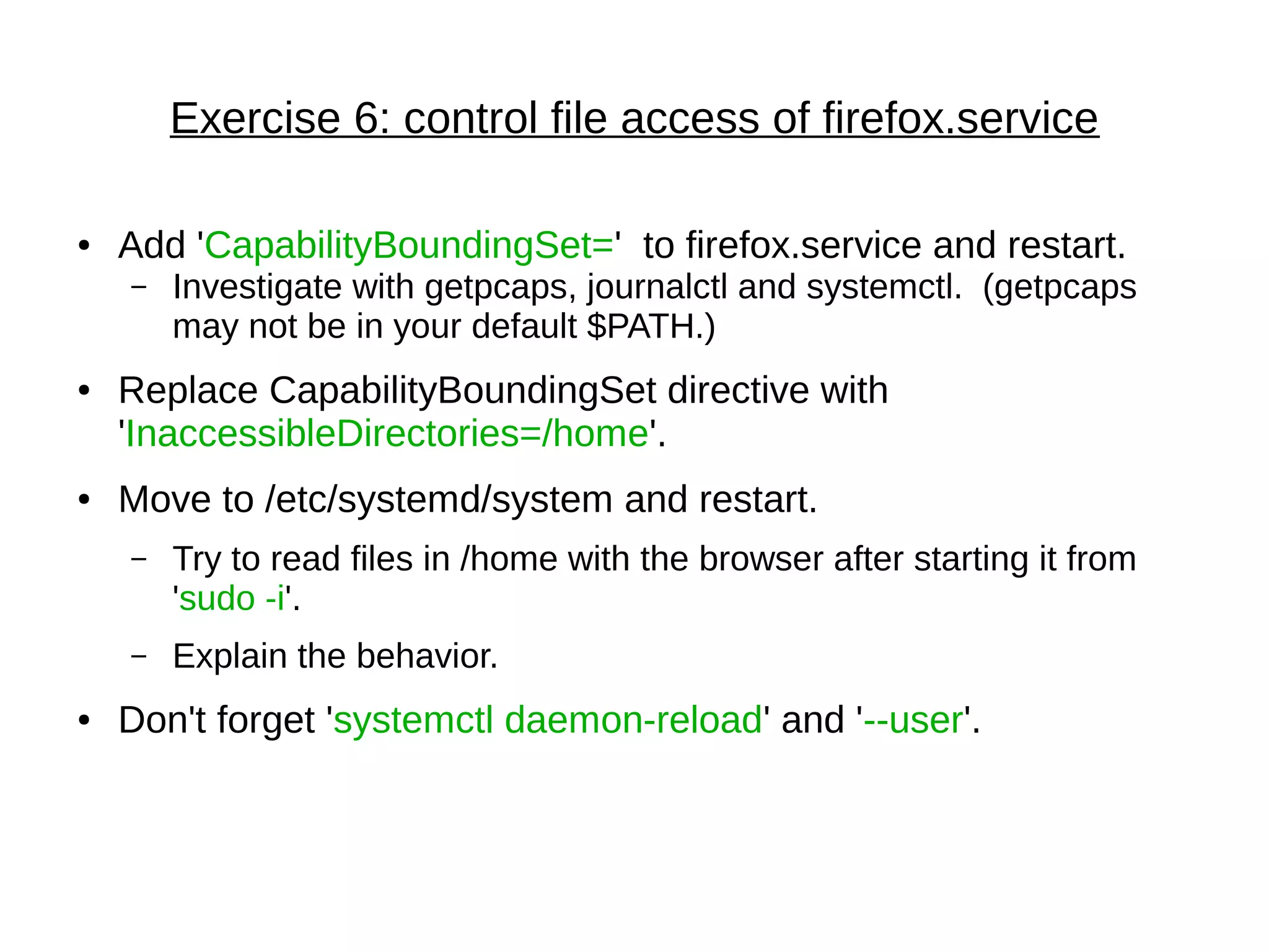 Exercise 6: control file access of firefox.service
● Add 'CapabilityBoundingSet=' to firefox.service and restart.
– Investigate with getpcaps, journalctl and systemctl. (getpcaps
may not be in your default $PATH.)
● Replace CapabilityBoundingSet directive with
'InaccessibleDirectories=/home'.
● Move to /etc/systemd/system and restart.
– Try to read files in /home with the browser after starting it from
'sudo -i'.
– Explain the behavior.
● Don't forget 'systemctl daemon-reload' and '--user'.
 