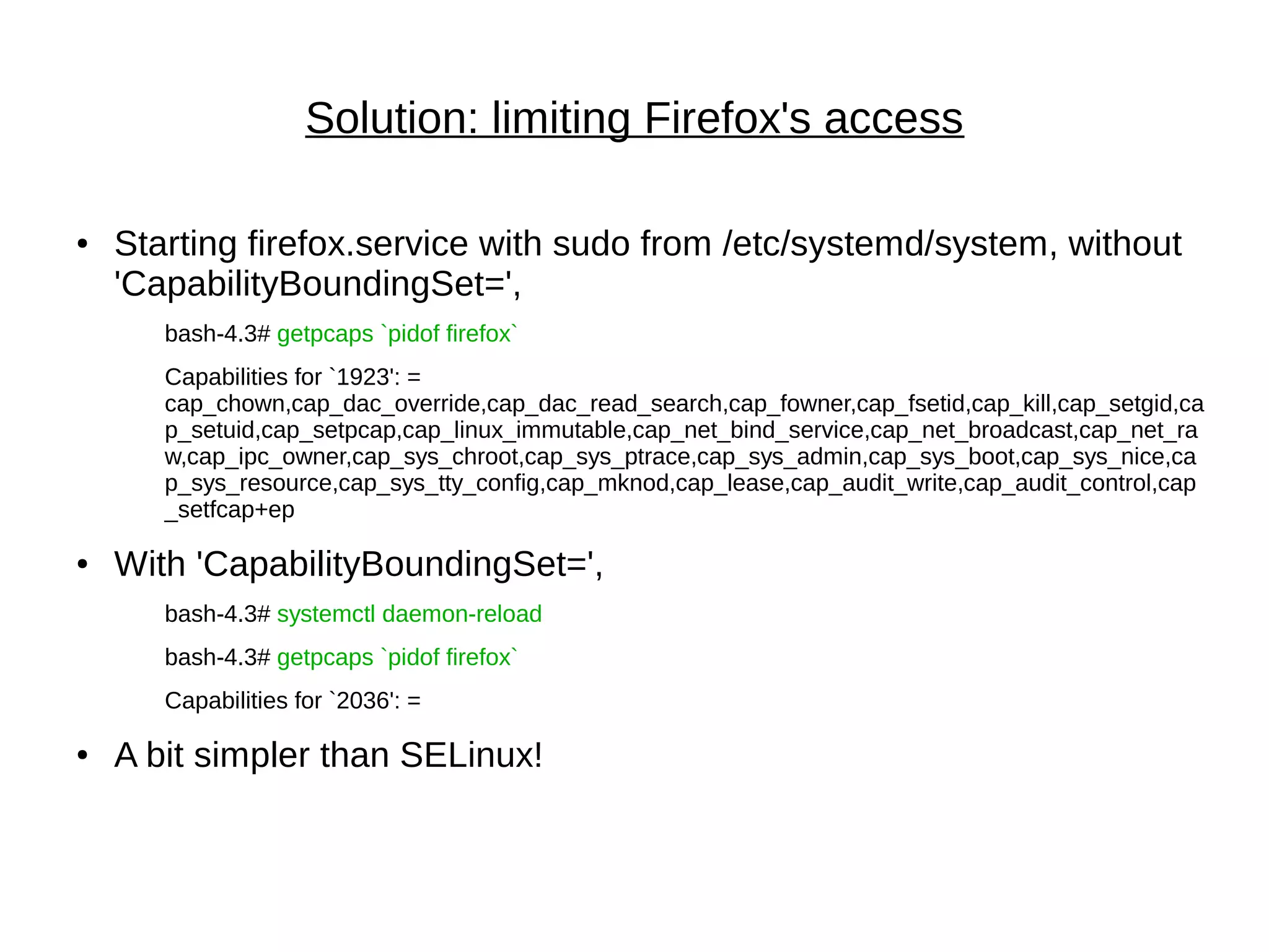 Solution: limiting Firefox's access
● Starting firefox.service with sudo from /etc/systemd/system, without
'CapabilityBoundingSet=',
bash-4.3# getpcaps `pidof firefox`
Capabilities for `1923': =
cap_chown,cap_dac_override,cap_dac_read_search,cap_fowner,cap_fsetid,cap_kill,cap_setgid,ca
p_setuid,cap_setpcap,cap_linux_immutable,cap_net_bind_service,cap_net_broadcast,cap_net_ra
w,cap_ipc_owner,cap_sys_chroot,cap_sys_ptrace,cap_sys_admin,cap_sys_boot,cap_sys_nice,ca
p_sys_resource,cap_sys_tty_config,cap_mknod,cap_lease,cap_audit_write,cap_audit_control,cap
_setfcap+ep
● With 'CapabilityBoundingSet=',
bash-4.3# systemctl daemon-reload
bash-4.3# getpcaps `pidof firefox`
Capabilities for `2036': =
● A bit simpler than SELinux!
 