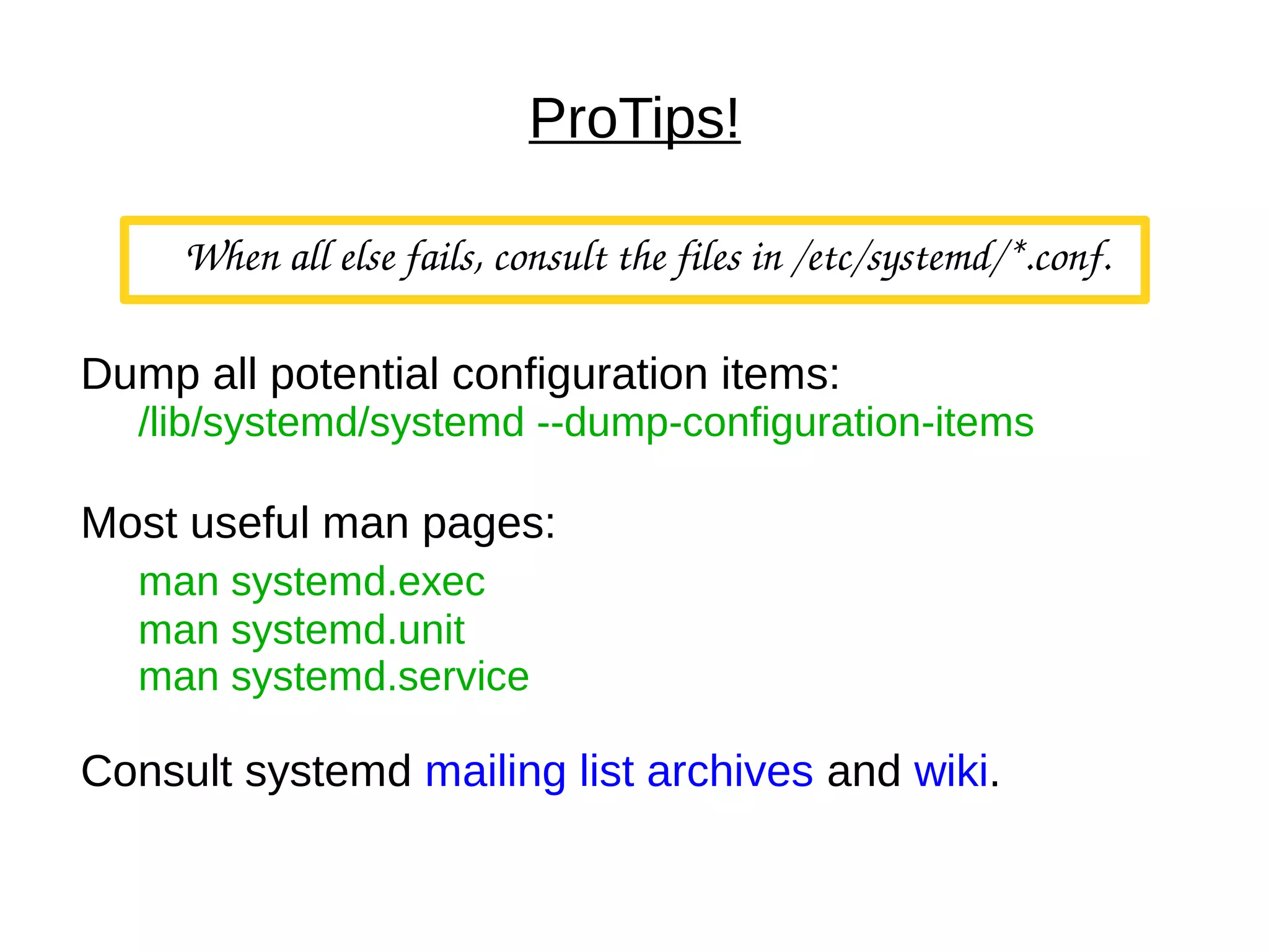 ProTips!
When all else fails, consult the files in /etc/systemd/*.conf.
Dump all potential configuration items:
/lib/systemd/systemd --dump-configuration-items
Most useful man pages:
man systemd.exec
man systemd.unit
man systemd.service
Consult systemd mailing list archives and wiki.
 