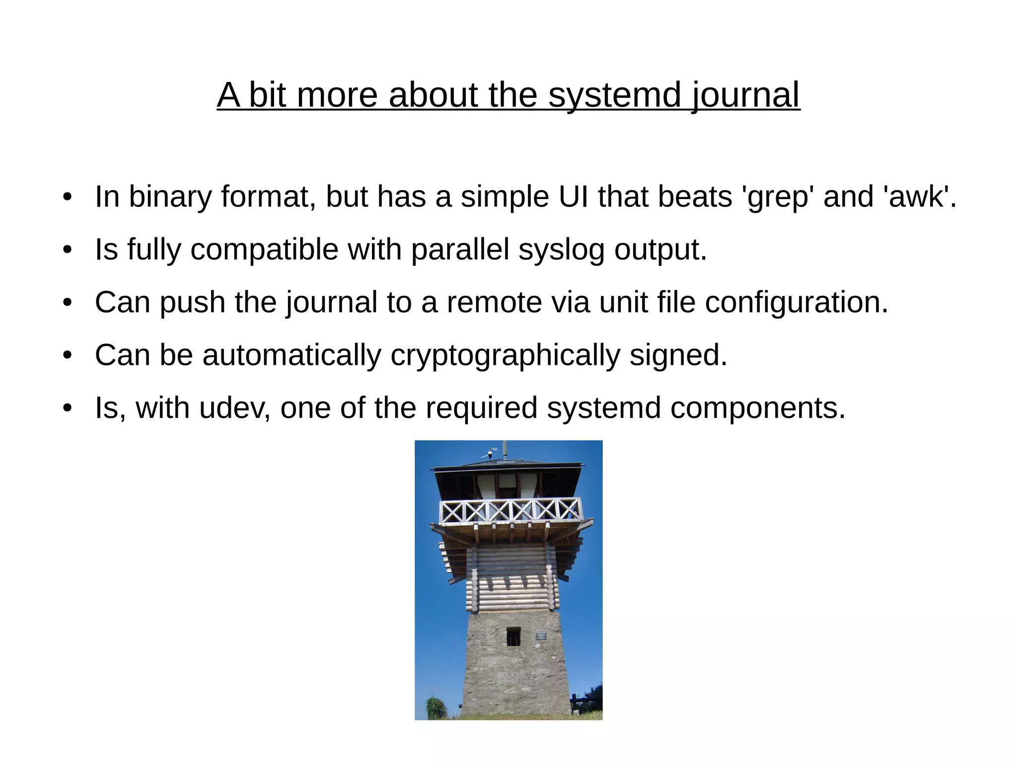 A bit more about the systemd journal
● In binary format, but has a simple UI that beats 'grep' and 'awk'.
● Is fully compatible with parallel syslog output.
● Can push the journal to a remote via unit file configuration.
● Can be automatically cryptographically signed.
● Is, with udev, one of the required systemd components.
 