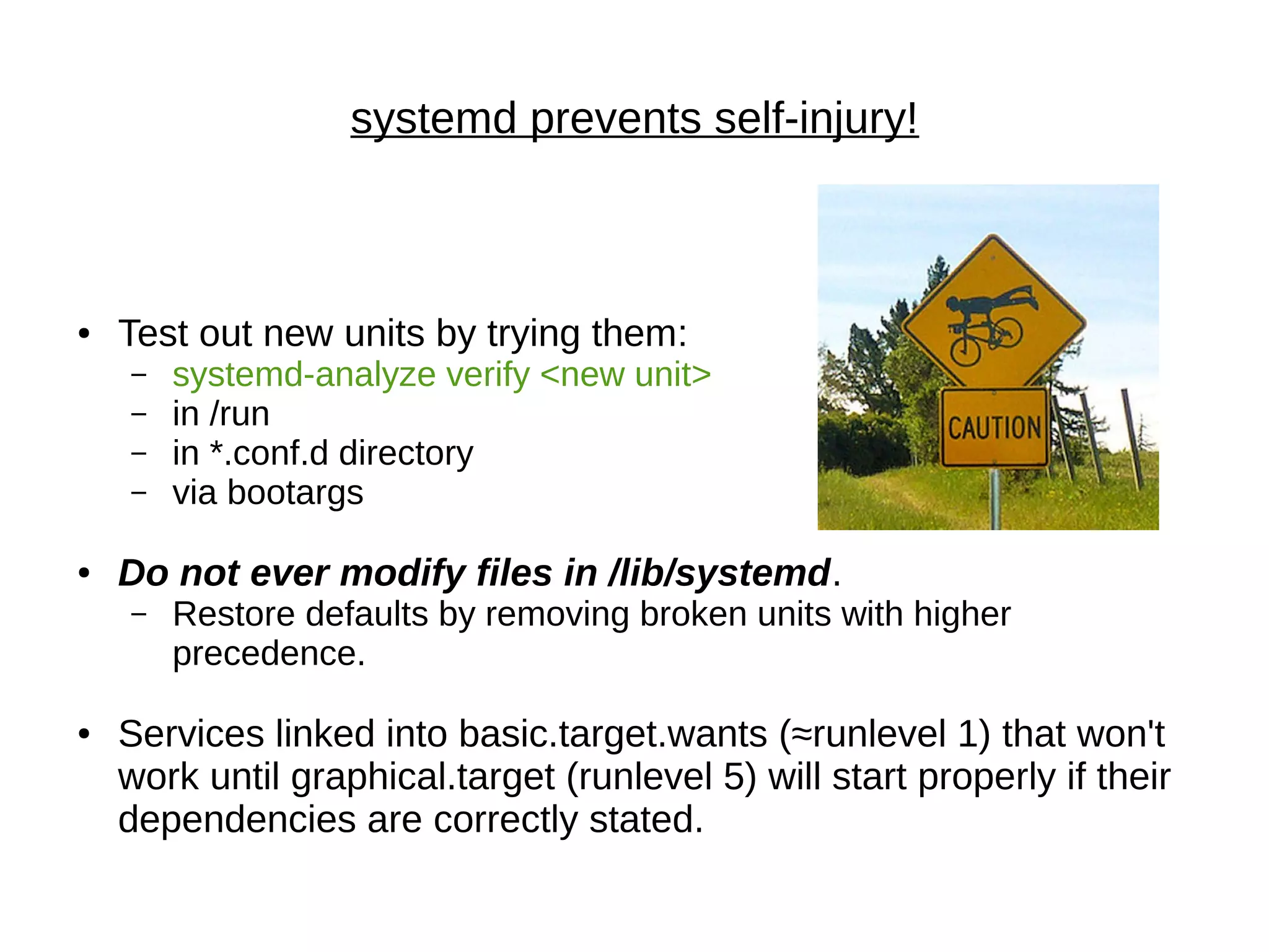 ● Test out new units by trying them:
– systemd-analyze verify <new unit>
– in /run
– in *.conf.d directory
– via bootargs
● Do not ever modify files in /lib/systemd.
– Restore defaults by removing broken units with higher
precedence.
● Services linked into basic.target.wants (≈runlevel 1) that won't
work until graphical.target (runlevel 5) will start properly if their
dependencies are correctly stated.
systemd prevents self-injury!
 