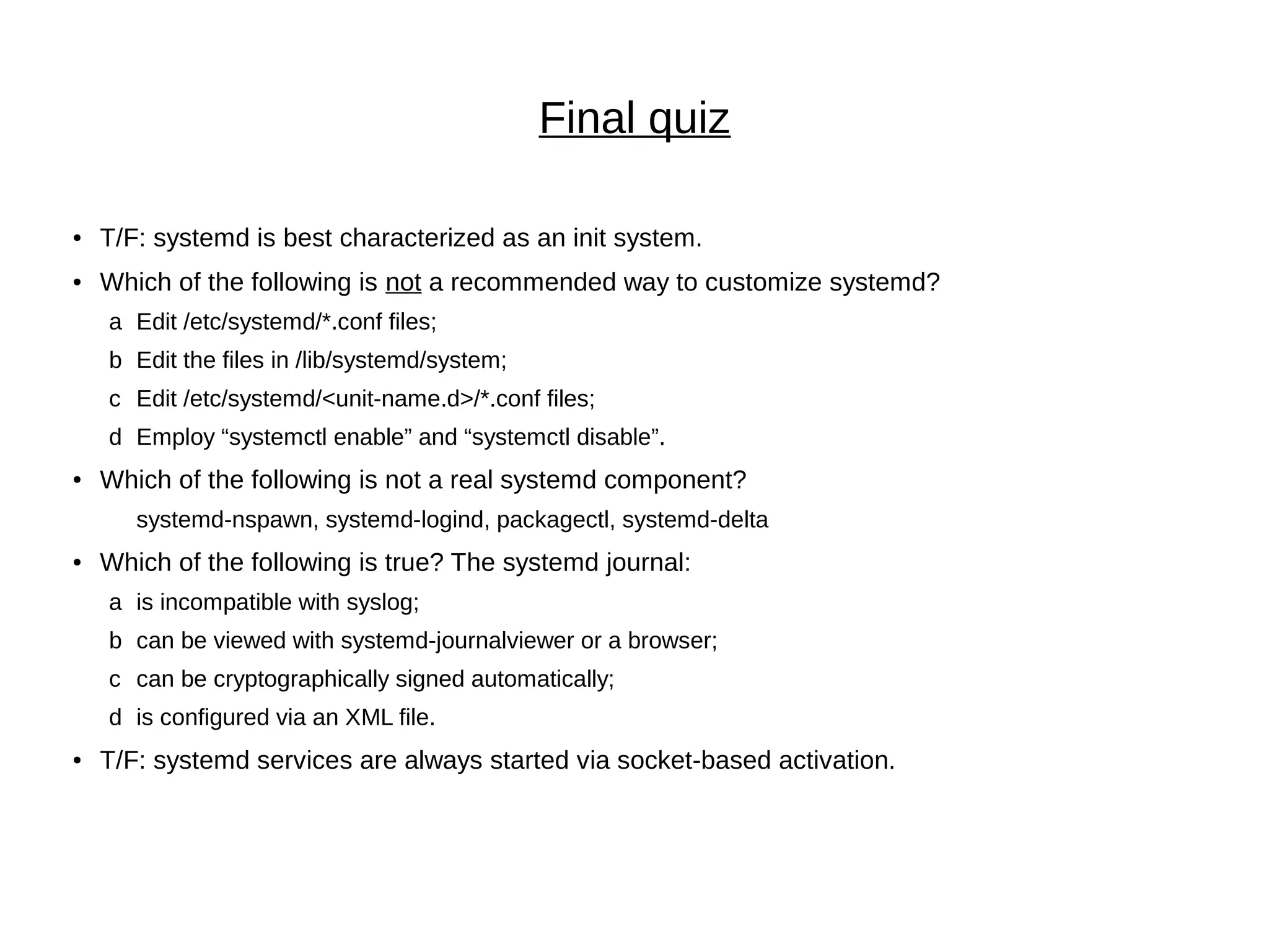 Final quiz
● T/F: systemd is best characterized as an init system.
● Which of the following is not a recommended way to customize systemd?
a Edit /etc/systemd/*.conf files;
b Edit the files in /lib/systemd/system;
c Edit /etc/systemd/<unit-name.d>/*.conf files;
d Employ “systemctl enable” and “systemctl disable”.
● Which of the following is not a real systemd component?
systemd-nspawn, systemd-logind, packagectl, systemd-delta
● Which of the following is true? The systemd journal:
a is incompatible with syslog;
b can be viewed with systemd-journalviewer or a browser;
c can be cryptographically signed automatically;
d is configured via an XML file.
● T/F: systemd services are always started via socket-based activation.
 
