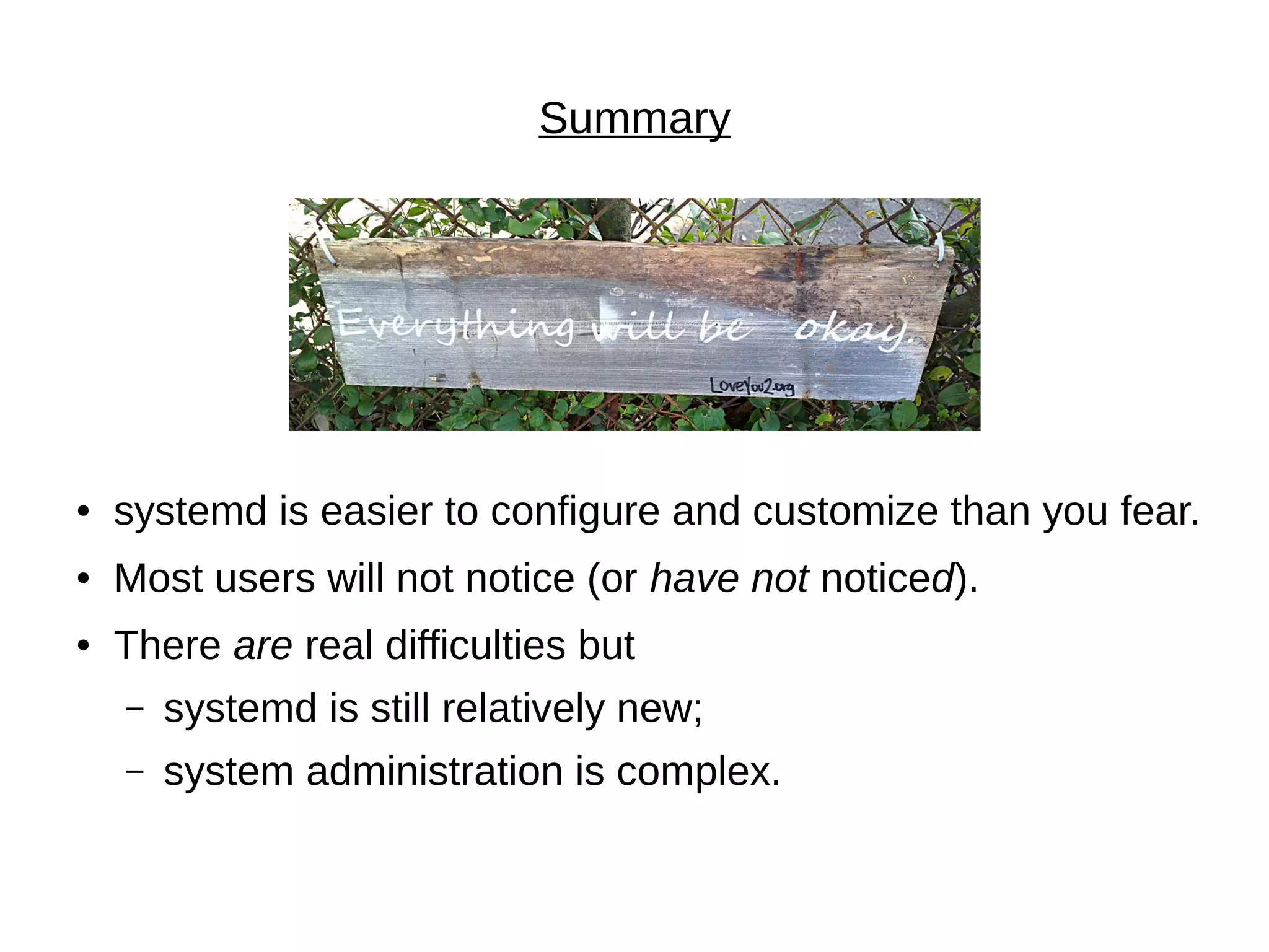 Summary
● systemd is easier to configure and customize than you fear.
● Most users will not notice (or have not noticed).
● There are real difficulties but
– systemd is still relatively new;
– system administration is complex.
 