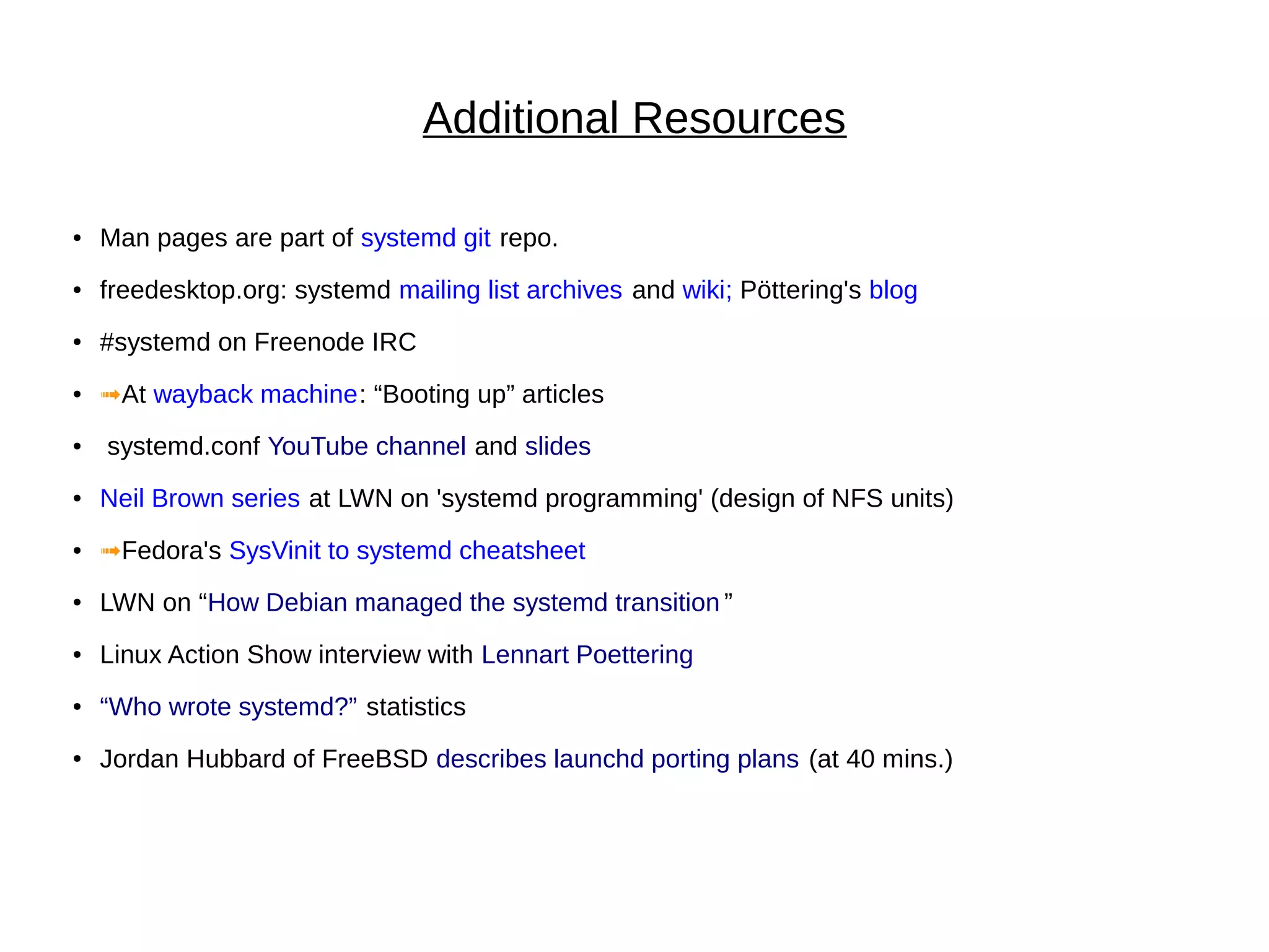 Additional Resources
● Man pages are part of systemd git repo.
● freedesktop.org: systemd mailing list archives and wiki; Pöttering's blog
● #systemd on Freenode IRC
● ➟At wayback machine: “Booting up” articles
● systemd.conf YouTube channel and slides
● Neil Brown series at LWN on 'systemd programming' (design of NFS units)
● ➟Fedora's SysVinit to systemd cheatsheet
● LWN on “How Debian managed the systemd transition ”
● Linux Action Show interview with Lennart Poettering
● “Who wrote systemd?” statistics
● Jordan Hubbard of FreeBSD describes launchd porting plans (at 40 mins.)
 