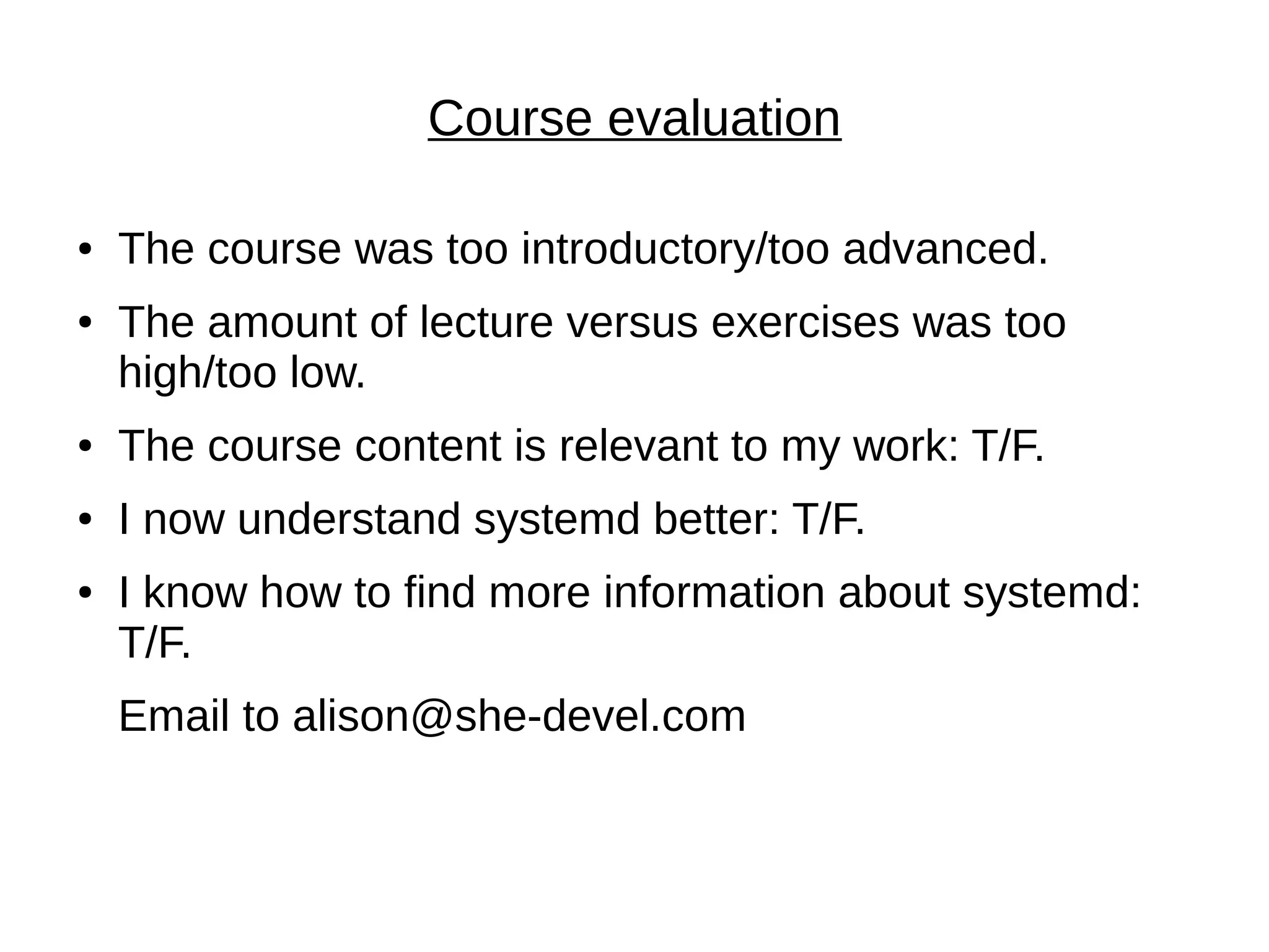 Course evaluation
● The course was too introductory/too advanced.
● The amount of lecture versus exercises was too
high/too low.
● The course content is relevant to my work: T/F.
● I now understand systemd better: T/F.
● I know how to find more information about systemd:
T/F.
Email to alison@she-devel.com
 