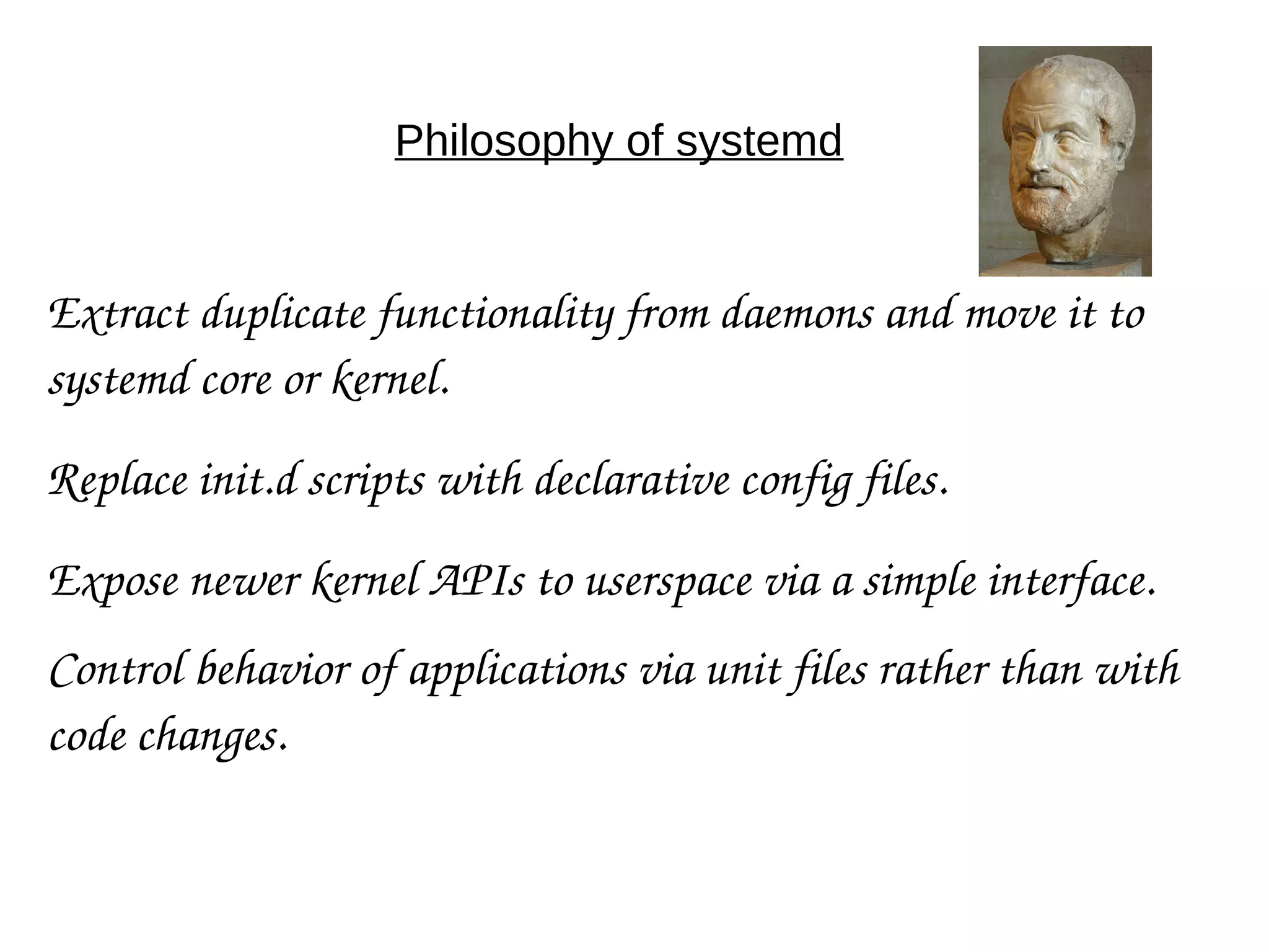 Philosophy of systemd
Extract duplicate functionality from daemons and move it to 
systemd core or kernel.
Replace init.d scripts with declarative config files.
Expose newer kernel APIs to userspace via a simple interface.
Control behavior of applications via unit files rather than with 
code changes.
 