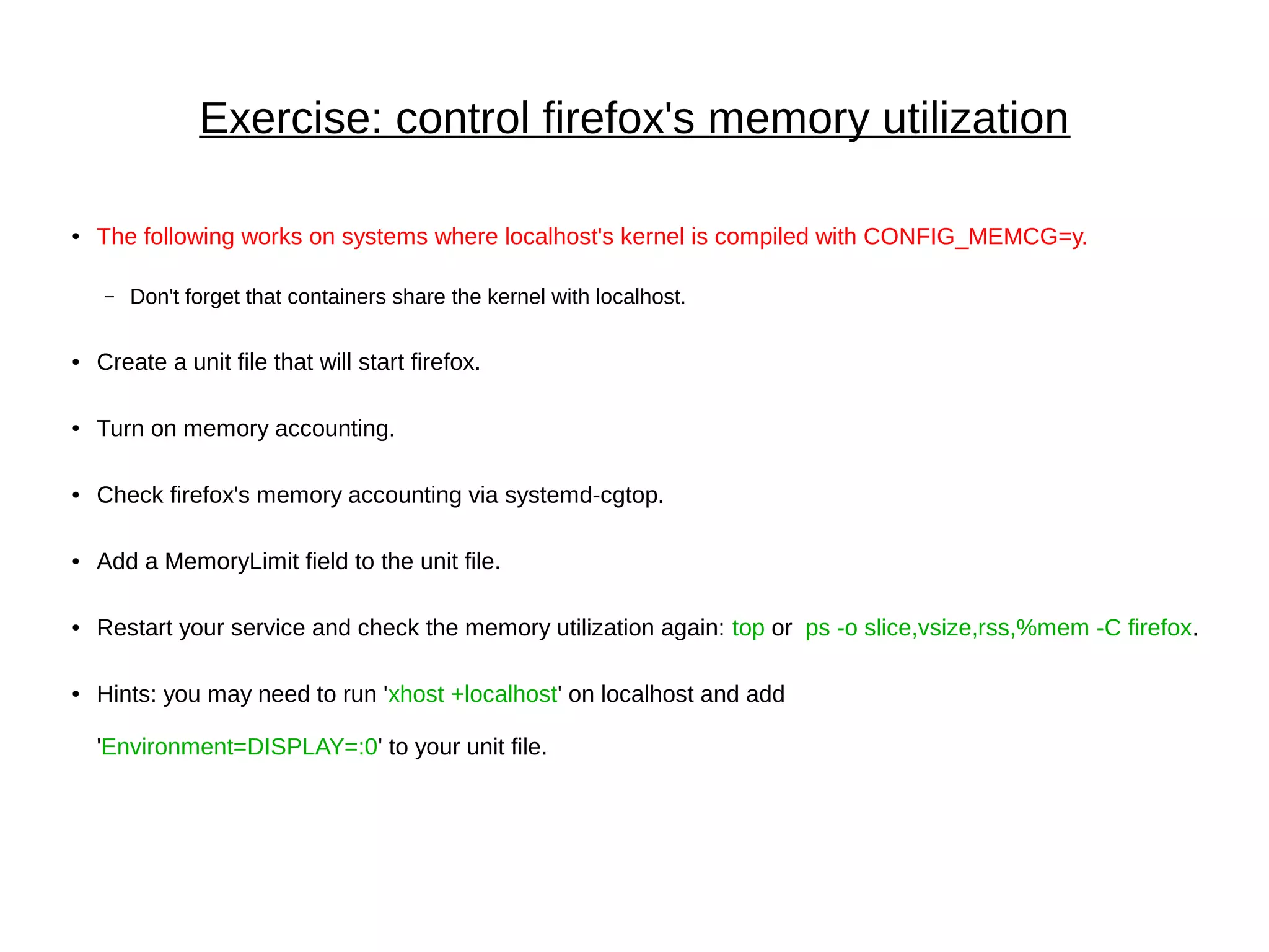 Exercise: control firefox's memory utilization
● The following works on systems where localhost's kernel is compiled with CONFIG_MEMCG=y.
– Don't forget that containers share the kernel with localhost.
● Create a unit file that will start firefox.
● Turn on memory accounting.
● Check firefox's memory accounting via systemd-cgtop.
● Add a MemoryLimit field to the unit file.
● Restart your service and check the memory utilization again: top or ps -o slice,vsize,rss,%mem -C firefox.
● Hints: you may need to run 'xhost +localhost' on localhost and add
'Environment=DISPLAY=:0' to your unit file.
 