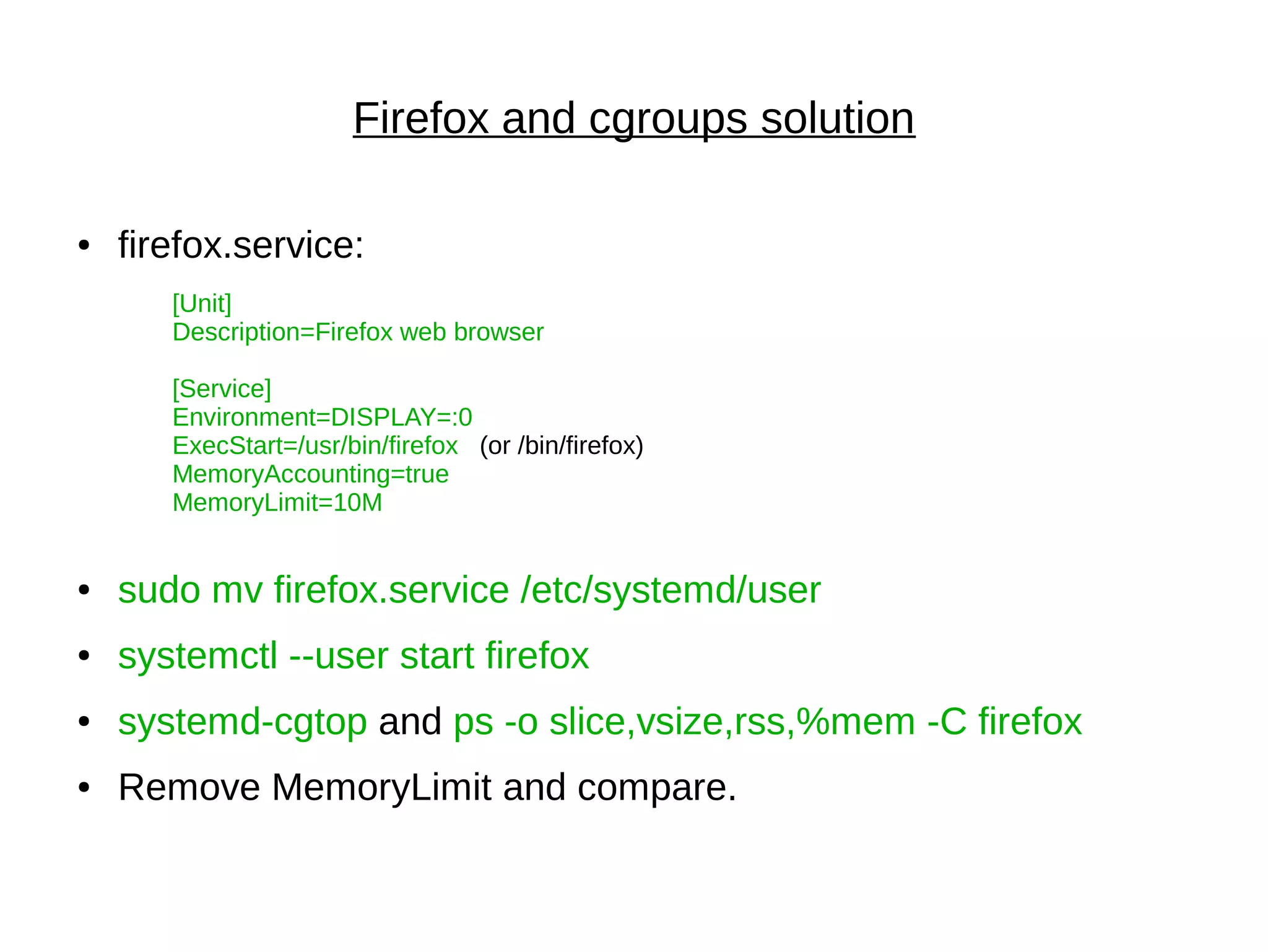 Firefox and cgroups solution
● firefox.service:
[Unit]
Description=Firefox web browser
[Service]
Environment=DISPLAY=:0
ExecStart=/usr/bin/firefox (or /bin/firefox)
MemoryAccounting=true
MemoryLimit=10M
● sudo mv firefox.service /etc/systemd/user
● systemctl --user start firefox
● systemd-cgtop and ps -o slice,vsize,rss,%mem -C firefox
● Remove MemoryLimit and compare.
 