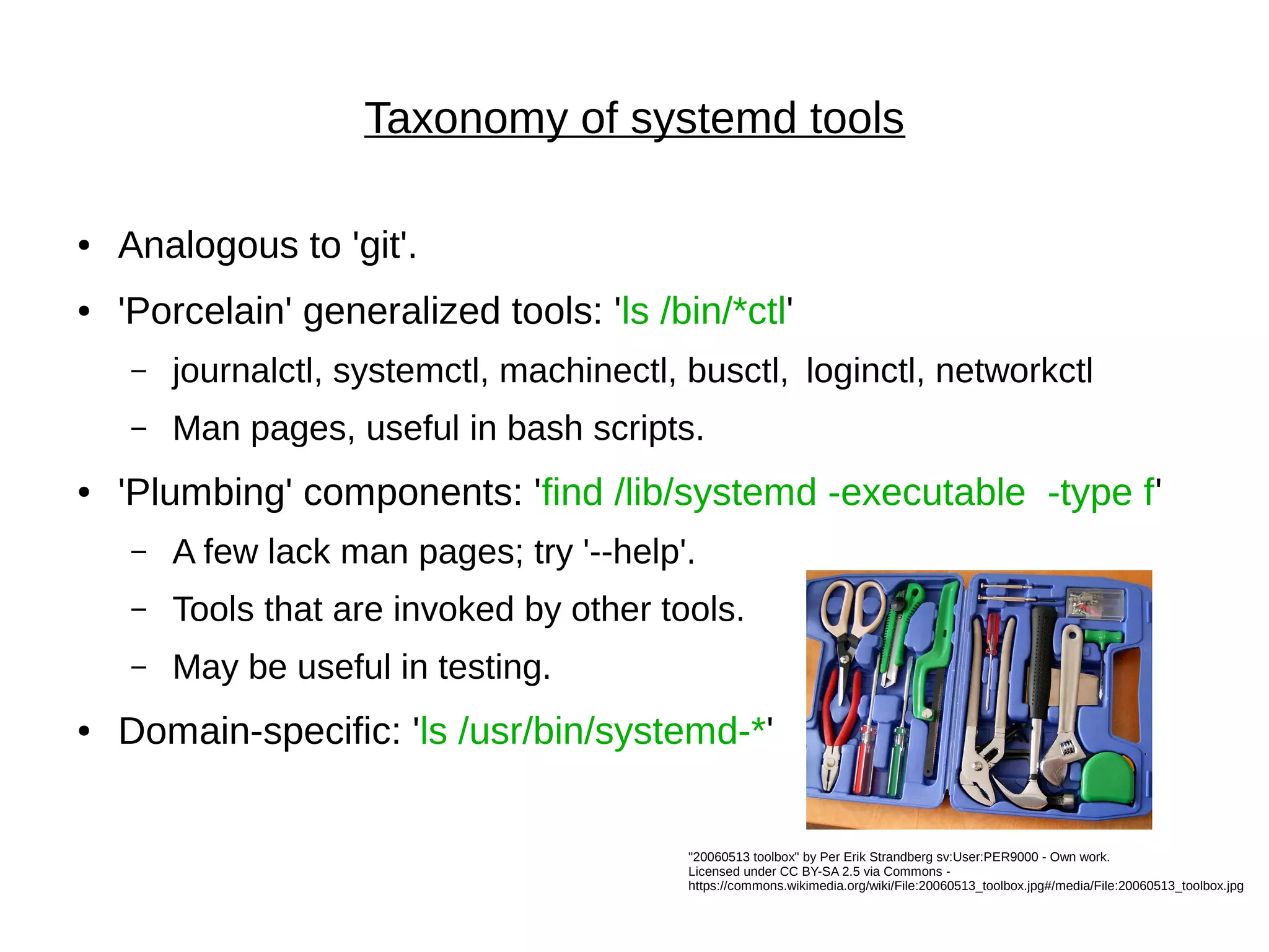 Taxonomy of systemd tools
● Analogous to 'git'.
● 'Porcelain' generalized tools: 'ls /bin/*ctl'
– journalctl, systemctl, machinectl, busctl, loginctl, networkctl
– Man pages, useful in bash scripts.
● 'Plumbing' components: 'find /lib/systemd -executable -type f'
– A few lack man pages; try '--help'.
– Tools that are invoked by other tools.
– May be useful in testing.
● Domain-specific: 'ls /usr/bin/systemd-*'
"20060513 toolbox" by Per Erik Strandberg sv:User:PER9000 - Own work.
Licensed under CC BY-SA 2.5 via Commons -
https://commons.wikimedia.org/wiki/File:20060513_toolbox.jpg#/media/File:20060513_toolbox.jpg
 
