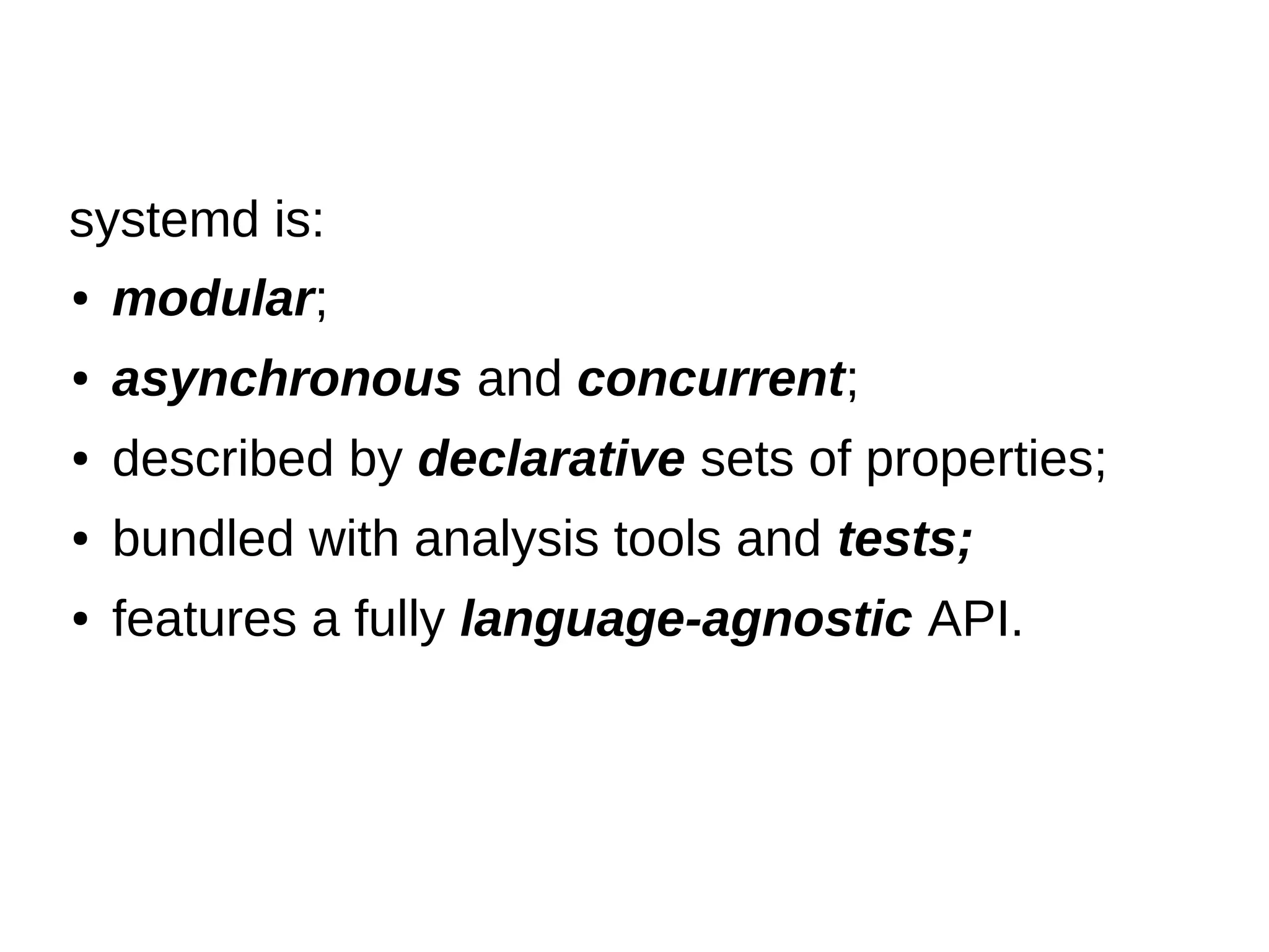 ● modular;
● asynchronous and concurrent;
● described by declarative sets of properties;
● bundled with analysis tools and tests;
● features a fully language-agnostic API.
systemd is:
 