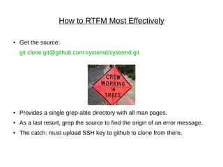 How to RTFM Most Effectively
● Get the source:
git clone git@github.com:systemd/systemd.git
● Provides a single grep-able directory with all man pages.
● As a last resort, grep the source to find the origin of an error message.
● The catch: must upload SSH key to github to clone from there.
 