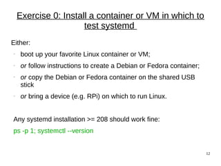 12
Exercise 0: Install a container or VM in which to
test systemd
Either:
− boot up your favorite Linux container or VM;
− or follow instructions to create a Debian or Fedora container;
− or copy the Debian or Fedora container on the shared USB
stick
− or bring a device (e.g. RPi) on which to run Linux.
Any systemd installation >= 208 should work fine:
ps -p 1; systemctl --version
 