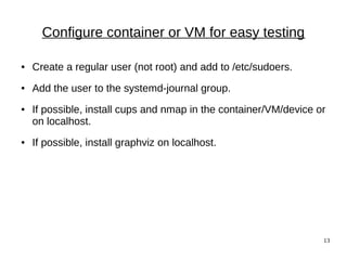 13
Configure container or VM for easy testing
● Create a regular user (not root) and add to /etc/sudoers.
● Add the user to the systemd-journal group.
● If possible, install cups and nmap in the container/VM/device or
on localhost.
● If possible, install graphviz on localhost.
 