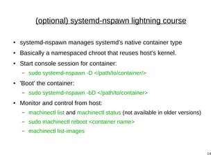 14
(optional) systemd-nspawn lightning course
● systemd-nspawn manages systemd's native container type
● Basically a namespaced chroot that reuses host's kernel.
● Start console session for container:
– sudo systemd-nspawn -D </path/to/container/>
● 'Boot' the container:
– sudo systemd-nspawn -bD </path/to/container>
● Monitor and control from host:
– machinectl list and machinectl status (not available in older versions)
– sudo machinectl reboot <container name>
– machinectl list-images
 
