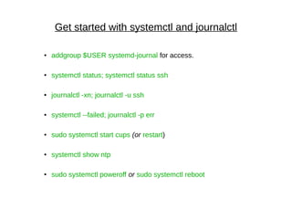 Get started with systemctl and journalctl
● addgroup $USER systemd-journal for access.
●
systemctl status; systemctl status ssh
● journalctl -xn; journalctl -u ssh
● systemctl --failed; journalctl -p err
● sudo systemctl start cups (or restart)
● systemctl show ntp
● sudo systemctl poweroff or sudo systemctl reboot
 