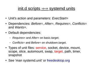 init.d scripts ÞÞ systemd units
● Unit's action and parameters: ExecStart=
● Dependencies: Before=, After=, Requires=, Conflicts=
and Wants=.
● Default dependencies:
– Requires= and After= on basic.target;
– Conflicts= and Before= on shutdown.target.
● Types of unit files: service, socket, device, mount,
scope, slice, automount, swap, target, path, timer,
snapshot
● See 'man systemd.unit' or freedesktop.org
 