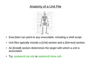 Anatomy of a Unit File
● ExecStart can point to any executable, including a shell script.
● Unit files typically include a [Unit] section and a [Service] section.
● An [Install] section determines the target with which a unit is
associated.
● Try: systemctl cat ssh or systemctl show ssh
 