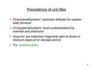 21
Precedence of unit files
● /lib/systemd/system/: upstream defaults for system-
wide services
● /etc/systemd/system/: local customizations by
override and extension
● 'drop-ins' are extension fragments akin to those in
/etc/yum.repos.d/ or /etc/apt.conf.d/.
● Try: systemd-delta
 