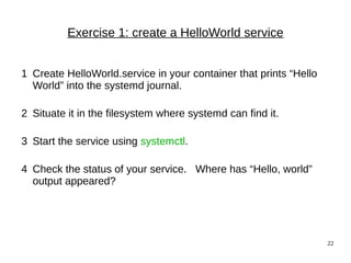 22
Exercise 1: create a HelloWorld service
1 Create HelloWorld.service in your container that prints “Hello
World” into the systemd journal.
2 Situate it in the filesystem where systemd can find it.
3 Start the service using systemctl.
4 Check the status of your service. Where has “Hello, world”
output appeared?
 