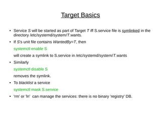 Target Basics
● Service S will be started as part of Target T iff S.service file is symlinked in the
directory /etc/systemd/system/T.wants.
● If S's unit file contains WantedBy=T, then
systemctl enable S
will create a symlink to S.service in /etc/systemd/system/T.wants
● Similarly
systemctl disable S
removes the symlink.
● To blacklist a service
systemctl mask S.service
● 'rm' or 'ln' can manage the services: there is no binary 'registry' DB.
 