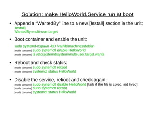 Solution: make HelloWorld.Service run at boot
● Append a “WantedBy” line to a new [Install] section in the unit:
[Install]
WantedBy=multi-user.target
● Boot container and enable the unit:
sudo systemd-nspawn -bD /var/lib/machines/debian
[inside container] sudo systemctl enable HelloWorld
[inside container] ls /etc/systemd/system/multi-user.target.wants
● Reboot and check status:
[inside container] sudo systemctl reboot
[inside container] systemctl status HelloWorld
● Disable the service, reboot and check again:
[inside container] sudo systemctl disable HelloWorld [fails if the file is cp'ed, not ln'ed]
[inside container] sudo systemctl reboot
[inside container] systemctl status HelloWorld
 