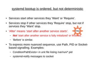 systemd bootup is ordered, but not deterministic
● Services start other services they 'Want' or 'Require'.
● Services stop if other services they 'Require' stop, but not if
services they 'Want' stop.
● 'After' means 'start after another service starts'.
– Not 'start after another service is fully initialized' or finished.
– 'Before' is similar.
● To express more nuanced sequence, use Path, PID or Socket-
based signalling. Examples:
– ConditionPathExists= in unit file listing /var/run/*.pid
– systemd-notify messages to socket
FAQ
 