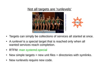 Not all targets are 'runlevels'
● Targets can simply be collections of services all started at once.
● A runlevel is a special target that is reached only when all
wanted services reach completion.
● RTFM: man systemd.special
● New simple targets = new unit files + directories with symlinks.
● New runlevels require new code.
courtesyPierre-YvesBeaudoin
FAQ
 