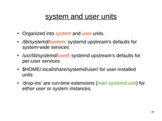 39
system and user units
● Organized into system and user units.
● /lib/systemd/system: systemd upstream's defaults for
system-wide services
● /usr/lib/systemd/user/: systemd upstream's defaults for
per-user services
● $HOME/.local/share/systemd/user/ for user-installed
units
● 'drop-ins' are run-time extensions (man systemd.unit) for
either user or system instances.
 