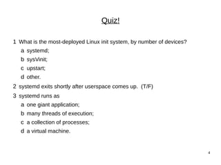 4
Quiz!
1 What is the most-deployed Linux init system, by number of devices?
a systemd;
b sysVinit;
c upstart;
d other.
2 systemd exits shortly after userspace comes up. (T/F)
3 systemd runs as
a one giant application;
b many threads of execution;
c a collection of processes;
d a virtual machine.
 