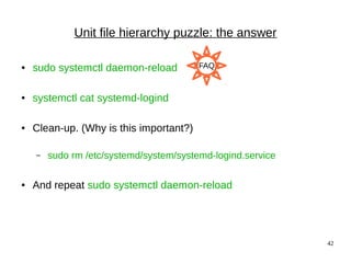 42
Unit file hierarchy puzzle: the answer
● sudo systemctl daemon-reload
● systemctl cat systemd-logind
● Clean-up. (Why is this important?)
– sudo rm /etc/systemd/system/systemd-logind.service
● And repeat sudo systemctl daemon-reload
FAQ
 