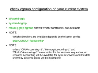 check cgroup configuration on your current system
● systemd-cgls
● systemd-cgtop
● mount | grep cgroup shows which 'controllers' are available
● NOTE:
Which controllers are available depends on the kernel config:
grep CGROUP /boot/config*
● NOTE:
unless "CPUAccounting=1", "MemoryAccounting=1" and
"BlockIOAccounting=1" are enabled for the services in question, no
resource accounting will be available for system services and the data
shown by systemd-cgtop will be incomplete.
 