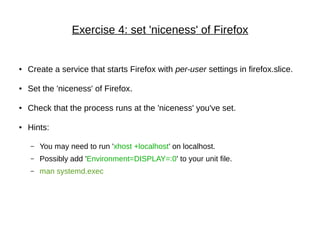 Exercise 4: set 'niceness' of Firefox
● Create a service that starts Firefox with per-user settings in firefox.slice.
● Set the 'niceness' of Firefox.
● Check that the process runs at the 'niceness' you've set.
● Hints:
– You may need to run 'xhost +localhost' on localhost.
– Possibly add 'Environment=DISPLAY=:0' to your unit file.
– man systemd.exec
 