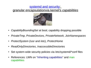 systemd and security:
granular encapsulationvia kernel's capabilities
● CapabilityBoundingSet at boot; capability dropping possible
● PrivateTmp, PrivateDevices, PrivateNetwork, JoinNamespaces
● ProtectSystem (/usr and /etc), ProtectHome
● ReadOnlyDirectories, InaccessibleDirectories
● Set system-wide security policies via /etc/systemd/*conf files
● References: LWN on “Inheriting capabilities” and man
capabilities
 