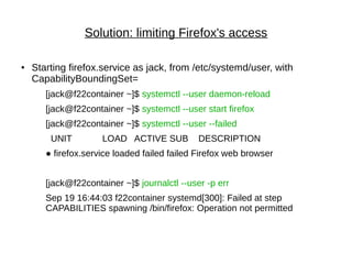 Solution: limiting Firefox's access
● Starting firefox.service as jack, from /etc/systemd/user, with
CapabilityBoundingSet=
[jack@f22container ~]$ systemctl --user daemon-reload
[jack@f22container ~]$ systemctl --user start firefox
[jack@f22container ~]$ systemctl --user --failed
UNIT LOAD ACTIVE SUB DESCRIPTION
● firefox.service loaded failed failed Firefox web browser
[jack@f22container ~]$ journalctl --user -p err
Sep 19 16:44:03 f22container systemd[300]: Failed at step
CAPABILITIES spawning /bin/firefox: Operation not permitted
 