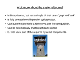 A bit more about the systemd journal
● In binary format, but has a simple UI that beats 'grep' and 'awk'.
● Is fully compatible with parallel syslog output.
● Can push the journal to a remote via unit file configuration.
● Can be automatically cryptographically signed.
● Is, with udev, one of the required systemd components.
 