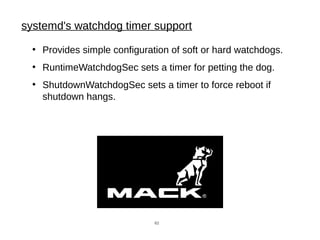 systemd's watchdog timer support
●
Provides simple configuration of soft or hard watchdogs.
●
RuntimeWatchdogSec sets a timer for petting the dog.
●
ShutdownWatchdogSec sets a timer to force reboot if
shutdown hangs.
62
 