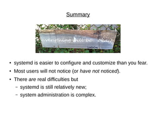 Summary
● systemd is easier to configure and customize than you fear.
● Most users will not notice (or have not noticed).
● There are real difficulties but
– systemd is still relatively new;
– system administration is complex.
 