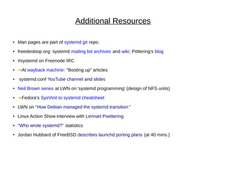 Additional Resources
● Man pages are part of systemd git repo.
● freedesktop.org: systemd mailing list archives and wiki; Pöttering's blog
● #systemd on Freenode IRC
● ➟At wayback machine: “Booting up” articles
● systemd.conf YouTube channel and slides
● Neil Brown series at LWN on 'systemd programming' (design of NFS units)
● ➟Fedora's SysVinit to systemd cheatsheet
● LWN on “How Debian managed the systemd transition ”
● Linux Action Show interview with Lennart Poettering
● “Who wrote systemd?” statistics
● Jordan Hubbard of FreeBSD describes launchd porting plans (at 40 mins.)
 