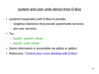 69
system and user units derive from D-Bus
● systemd cooperates with D-Bus to provide:
– singleton daemons that provide systemwide services;
– per-user services.
● Try:
– busctl --system | head
– busctl --user | head
● Same information is accessible via qdbus or gdbus.
● Reference: “Control your Linux desktop with D-Bus”
 