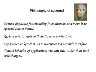 Philosophy of systemd
Extract duplicate functionality from daemons and move it to 
systemd core or kernel.
Replace init.d scripts with declarative config files.
Expose newer kernel APIs to userspace via a simple interface.
Control behavior of applications via unit files rather than with 
code changes.
 