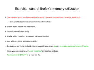 Exercise: control firefox's memory utilization
● The following works on systems where localhost's kernel is compiled with CONFIG_MEMCG=y.
– Don't forget that containers share the kernel with localhost.
● Create a unit file that will start firefox.
● Turn on memory accounting.
● Check firefox's memory accounting via systemd-cgtop.
● Add a MemoryLimit field to the unit file.
● Restart your service and check the memory utilization again: top or ps -o slice,vsize,rss,%mem -C firefox.
● Hints: you may need to run 'xhost +localhost' on localhost and add
'Environment=DISPLAY=:0' to your unit file.
 
