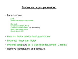 Firefox and cgroups solution
● firefox.service:
[Unit]
Description=Firefox web browser
[Service]
Environment=DISPLAY=:0
ExecStart=/usr/bin/firefox (or /bin/firefox)
MemoryAccounting=true
MemoryLimit=10M
● sudo mv firefox.service /etc/systemd/user
● systemctl --user start firefox
● systemd-cgtop and ps -o slice,vsize,rss,%mem -C firefox
● Remove MemoryLimit and compare.
 