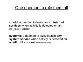 One daemon to rule them all
xinetd: a daemon to lazily launch internet
services when activity is detected on an
AF_INET socket
systemd: a daemon to lazily launch any
system service when activity is detected on
an AF_UNIX socket (oversimplification)
 