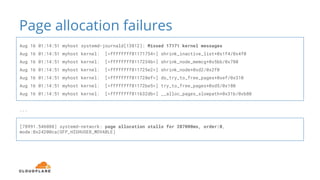Page allocation failures
Aug 16 01:14:51 myhost systemd-journald[13812]: Missed 17171 kernel messages
Aug 16 01:14:51 myhost kernel: [<ffffffff81171754>] shrink_inactive_list+0x1f4/0x4f0
Aug 16 01:14:51 myhost kernel: [<ffffffff8117234b>] shrink_node_memcg+0x5bb/0x780
Aug 16 01:14:51 myhost kernel: [<ffffffff811725e2>] shrink_node+0xd2/0x2f0
Aug 16 01:14:51 myhost kernel: [<ffffffff811728ef>] do_try_to_free_pages+0xef/0x310
Aug 16 01:14:51 myhost kernel: [<ffffffff81172be5>] try_to_free_pages+0xd5/0x180
Aug 16 01:14:51 myhost kernel: [<ffffffff811632db>] __alloc_pages_slowpath+0x31b/0xb80
...
[78991.546088] systemd-network: page allocation stalls for 287000ms, order:0,
mode:0x24200ca(GFP_HIGHUSER_MOVABLE)
 
