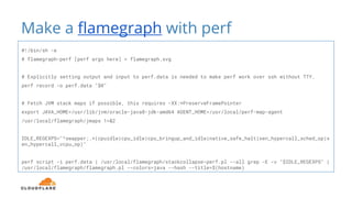 Make a flamegraph with perf
#!/bin/sh -e
# flamegraph-perf [perf args here] > flamegraph.svg
# Explicitly setting output and input to perf.data is needed to make perf work over ssh without TTY.
perf record -o perf.data "$@"
# Fetch JVM stack maps if possible, this requires -XX:+PreserveFramePointer
export JAVA_HOME=/usr/lib/jvm/oracle-java8-jdk-amd64 AGENT_HOME=/usr/local/perf-map-agent
/usr/local/flamegraph/jmaps 1>&2
IDLE_REGEXPS="^swapper;.*(cpuidle|cpu_idle|cpu_bringup_and_idle|native_safe_halt|xen_hypercall_sched_op|x
en_hypercall_vcpu_op)"
perf script -i perf.data | /usr/local/flamegraph/stackcollapse-perf.pl --all grep -E -v "$IDLE_REGEXPS" |
/usr/local/flamegraph/flamegraph.pl --colors=java --hash --title=$(hostname)
 