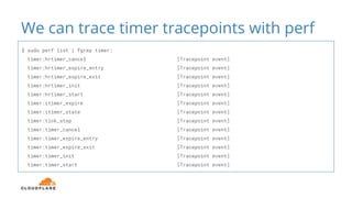 We can trace timer tracepoints with perf
$ sudo perf list | fgrep timer:
timer:hrtimer_cancel [Tracepoint event]
timer:hrtimer_expire_entry [Tracepoint event]
timer:hrtimer_expire_exit [Tracepoint event]
timer:hrtimer_init [Tracepoint event]
timer:hrtimer_start [Tracepoint event]
timer:itimer_expire [Tracepoint event]
timer:itimer_state [Tracepoint event]
timer:tick_stop [Tracepoint event]
timer:timer_cancel [Tracepoint event]
timer:timer_expire_entry [Tracepoint event]
timer:timer_expire_exit [Tracepoint event]
timer:timer_init [Tracepoint event]
timer:timer_start [Tracepoint event]
 